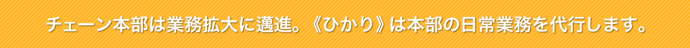 チェーン本部は業務拡大に邁進。《ひかり》は本部の日常業務を代行します。