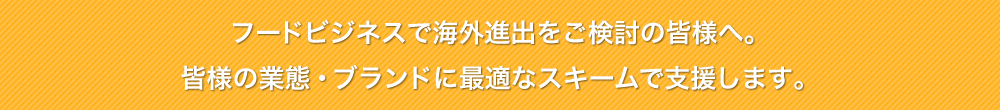 フードビジネスで海外進出をご検討の皆様へ。皆様の業態・ブランドに最適なスキームで支援します。