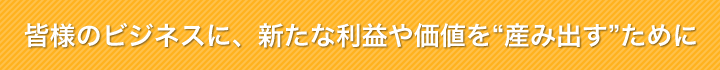 皆様のビジネスに、新たな利益や価値を“生み出す”ために