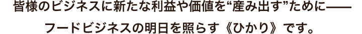 皆様のビジネスに新たな利益や価値を“産み出す”ために—— フードビジネスの明日を照らす《ひかり》です。