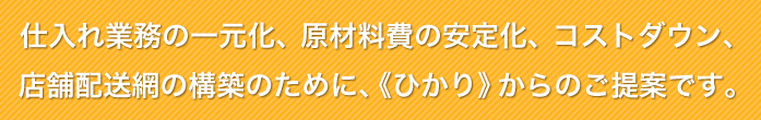 仕入れ業務の一元化、原材料費の安定化、コストダウン、店舗配送網の構築のために、《ひかり》からのご提案です。