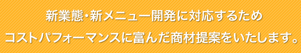 新業態･新メニュー開発に対応するためコストパフォーマンスに富んだ商材提案をいたします。