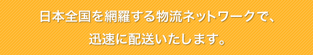 日本全国を網羅する物流ネットワークで、迅速に配送いたします。