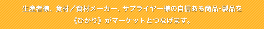 生産者様、食材／資材メーカー、サプライヤー様の自信ある商品･製品を《ひかり》がマーケットとつなげます。